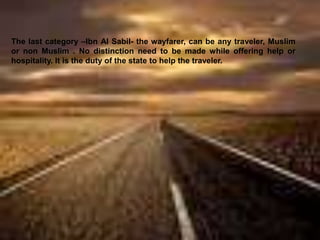 The last category –Ibn Al Sabil- the wayfarer, can be any traveler, Muslim
or non Muslim . No distinction need to be made while offering help or
hospitality. It is the duty of the state to help the traveler.
 