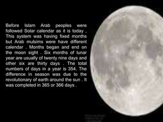 Before Islam Arab peoples were
followed Solar calendar as it is today ,
This system was having fixed months
but Arab mulsims were have different
calendar . Months began and end on
the moon sight . Six months of lunar
year are usually of twenty nine days and
other six are thirty days . The total
numbers of days in a year is 354. The
difference in season was due to the
revolutionary of earth around the sun . It
was completed in 365 or 366 days .
 