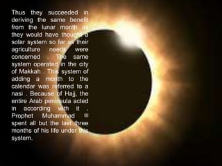 Thus they succeeded in
deriving the same benefit
from the lunar month as
they would have thought a
solar system so far as their
agriculture needs were
concerned . The same
system operated in the city
of Makkah . This system of
adding a month to the
calendar was referred to a
nasi . Because of Hajj, the
entire Arab peninsula acted
in according with it .
Prophet Muhammad ‫ﷺ‬
spent all but the last three
months of his life under this
system.
 