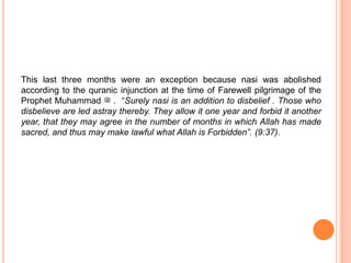 This last three months were an exception because nasi was abolished
according to the quranic injunction at the time of Farewell pilgrimage of the
Prophet Muhammad ‫ﷺ‬ . “Surely nasi is an addition to disbelief . Those who
disbelieve are led astray thereby. They allow it one year and forbid it another
year, that they may agree in the number of months in which Allah has made
sacred, and thus may make lawful what Allah is Forbidden”. (9:37).
 