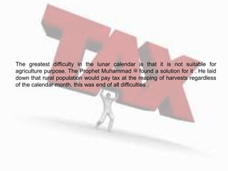 The greatest difficulty in the lunar calendar is that it is not suitable for
agriculture purpose. The Prophet Muhammad ‫ﷺ‬ found a solution for it . He laid
down that rural population would pay tax at the reaping of harvests regardless
of the calendar month. this was end of all difficulties .
 