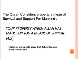 The Quran Considers property a mean of
Survival and Support For Mankind .
YOUR PROPERTY WHICH ALLAH HAS
MADE FOR YOU A MEANS OF SUPPORT
(4:5)
Historian and Jurists agree that Zakah Became
mandatory in 9AH
 