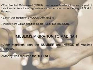 The Prophet Muhammad (PBUH) used to ask Muslims to spend a part of
their income from trade, agriculture and other sources in the way of God In
Makkah.
Zakah was Began on a VOLUNTARY BASIS
Initially word Zakah signified an act PURIFIED THE SOUL.
MUSLIMS MIGRATION TO MADINAH
After migration both the NUMBER and NEEDS of Muslims
increased.
Money was required for DEFENCE.
 