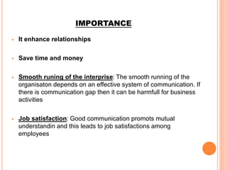 IMPORTANCE
 It enhance relationships
 Save time and money
 Smooth runing of the interprise: The smooth running of the
organisaton depends on an effective system of communication. If
there is communication gap then it can be harmfull for business
activities
 Job satisfaction: Good communication promots mutual
understandin and this leads to job satisfactions among
employees
 