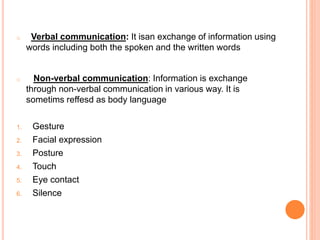 o Verbal communication: It isan exchange of information using
words including both the spoken and the written words
o Non-verbal communication: Information is exchange
through non-verbal communication in various way. It is
sometims reffesd as body language
1. Gesture
2. Facial expression
3. Posture
4. Touch
5. Eye contact
6. Silence
 