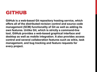 GITHUB
GitHub is a web-based Git repository hosting service, which
offers all of the distributed revision control and source code
management (SCM) functionality of Git as well as adding its
own features. Unlike Git, which is strictly a command-line
tool, GitHub provides a web-based graphical interface and
desktop as well as mobile integration. It also provides access
control and several collaboration features such as wikis, task
management, and bug tracking and feature requests for
every project.
 