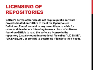 LICENSING OF
REPOSITORIES
GitHub's Terms of Service do not require public software
projects hosted on GitHub to meet the Open Source
Definition. Therefore (and in any case) it is advisable for
users and developers intending to use a piece of software
found on GitHub to read the software license in the
repository (usually found in a top-level file called "LICENSE",
"LICENSE.txt", or similar) to determine if it meets their needs.
 