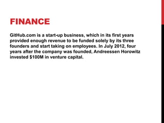 FINANCE
GitHub.com is a start-up business, which in its first years
provided enough revenue to be funded solely by its three
founders and start taking on employees. In July 2012, four
years after the company was founded, Andreessen Horowitz
invested $100M in venture capital.
 