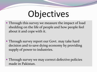 Objectives
 Through this survey we measure the impact of load
shedding on the life of people and how people feel
about it and cope with it.
 Through survey report our Govt. may take hard
decision and to save dying economy by providing
supply of power to industries.
 Through survey we may correct defective policies
made in Pakistan.
 