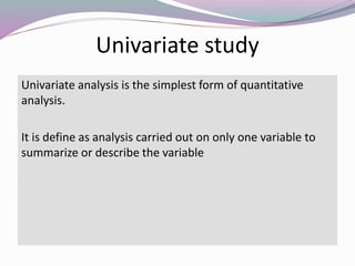 Univariate study
Univariate analysis is the simplest form of quantitative
analysis.
It is define as analysis carried out on only one variable to
summarize or describe the variable
 