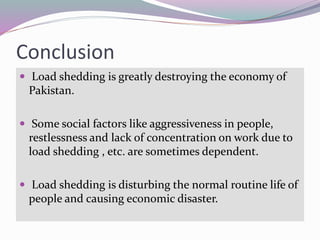 Conclusion
 Load shedding is greatly destroying the economy of
Pakistan.
 Some social factors like aggressiveness in people,
restlessness and lack of concentration on work due to
load shedding , etc. are sometimes dependent.
 Load shedding is disturbing the normal routine life of
people and causing economic disaster.
 