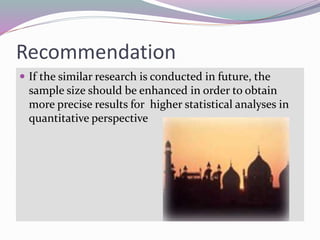 Recommendation
 If the similar research is conducted in future, the
sample size should be enhanced in order to obtain
more precise results for higher statistical analyses in
quantitative perspective
 