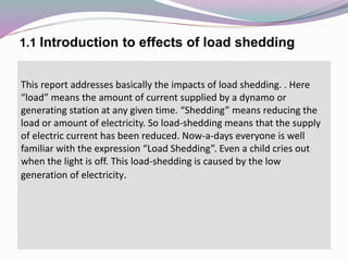 1.1 Introduction to effects of load shedding
This report addresses basically the impacts of load shedding. . Here
“load” means the amount of current supplied by a dynamo or
generating station at any given time. “Shedding” means reducing the
load or amount of electricity. So load-shedding means that the supply
of electric current has been reduced. Now-a-days everyone is well
familiar with the expression “Load Shedding”. Even a child cries out
when the light is off. This load-shedding is caused by the low
generation of electricity.
 