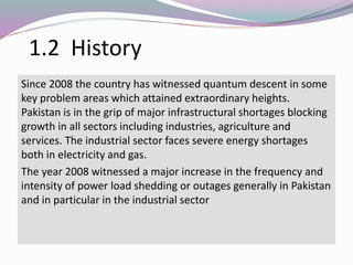 1.2 History
Since 2008 the country has witnessed quantum descent in some
key problem areas which attained extraordinary heights.
Pakistan is in the grip of major infrastructural shortages blocking
growth in all sectors including industries, agriculture and
services. The industrial sector faces severe energy shortages
both in electricity and gas.
The year 2008 witnessed a major increase in the frequency and
intensity of power load shedding or outages generally in Pakistan
and in particular in the industrial sector
 