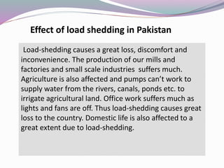 Load-shedding causes a great loss, discomfort and
inconvenience. The production of our mills and
factories and small scale industries suffers much.
Agriculture is also affected and pumps can’t work to
supply water from the rivers, canals, ponds etc. to
irrigate agricultural land. Office work suffers much as
lights and fans are off. Thus load-shedding causes great
loss to the country. Domestic life is also affected to a
great extent due to load-shedding.
Effect of load shedding in Pakistan
 