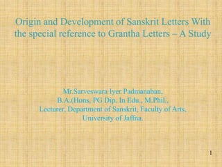 Origin and Development of Sanskrit Letters With
the special reference to Grantha Letters – A Study
Mr.Sarveswara Iyer Padmanaban,
B.A.(Hons, PG Dip. In Edu., M.Phil.,
Lecturer, Department of Sanskrit, Faculty of Arts,
University of Jaffna.
1
 