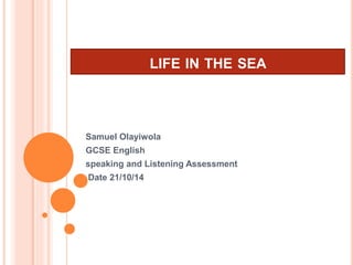 LIFE IN THE SEA
Samuel Olayiwola
GCSE English
speaking and Listening Assessment
Date 21/10/14
 