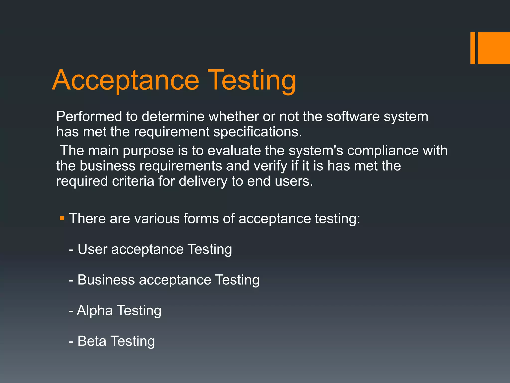 Acceptance Testing
Performed to determine whether or not the software system
has met the requirement specifications.
The main purpose is to evaluate the system's compliance with
the business requirements and verify if it is has met the
required criteria for delivery to end users.
 There are various forms of acceptance testing:
- User acceptance Testing
- Business acceptance Testing
- Alpha Testing
- Beta Testing
 