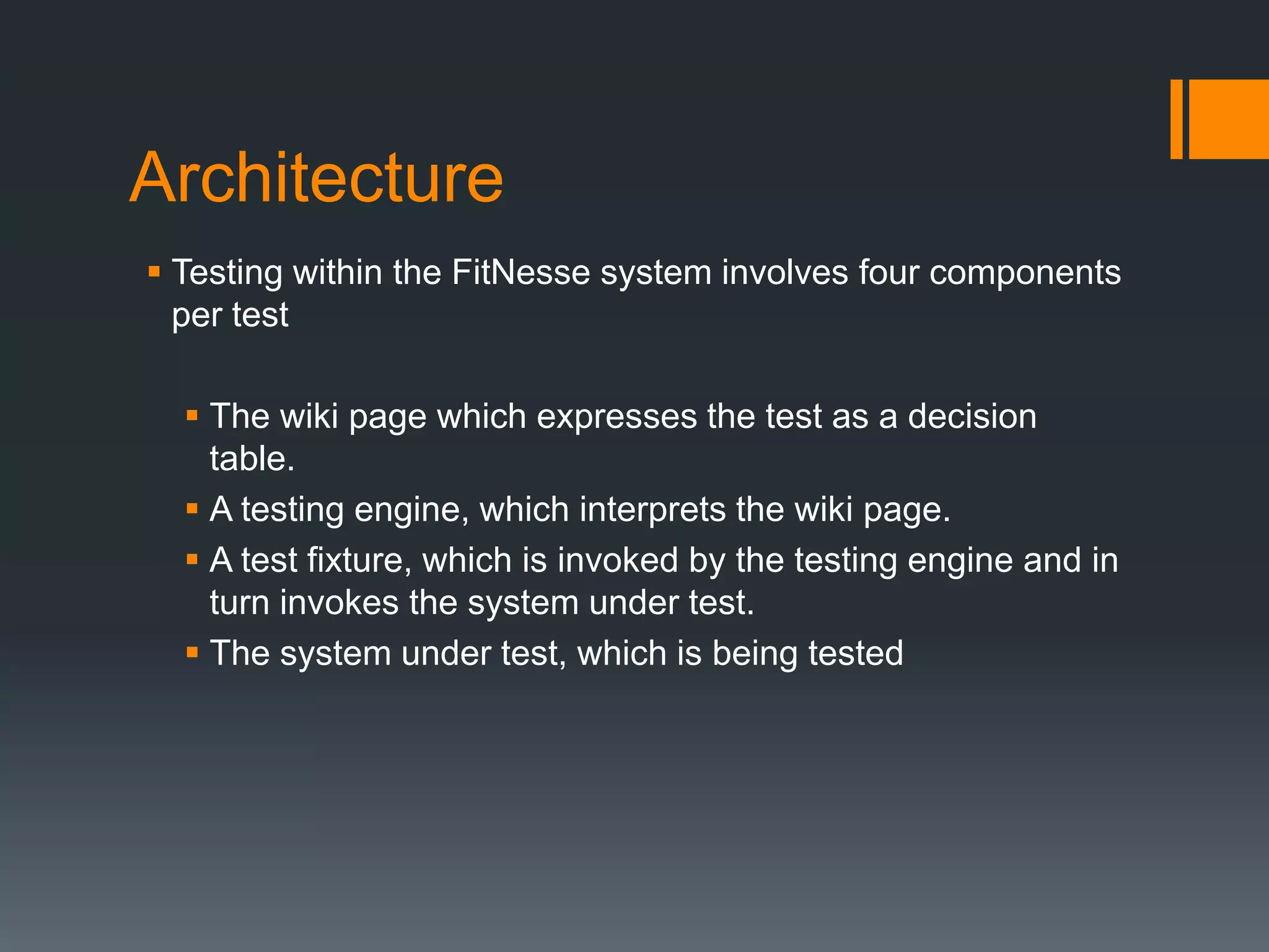 Architecture
 Testing within the FitNesse system involves four components
per test
 The wiki page which expresses the test as a decision
table.
 A testing engine, which interprets the wiki page.
 A test fixture, which is invoked by the testing engine and in
turn invokes the system under test.
 The system under test, which is being tested
 