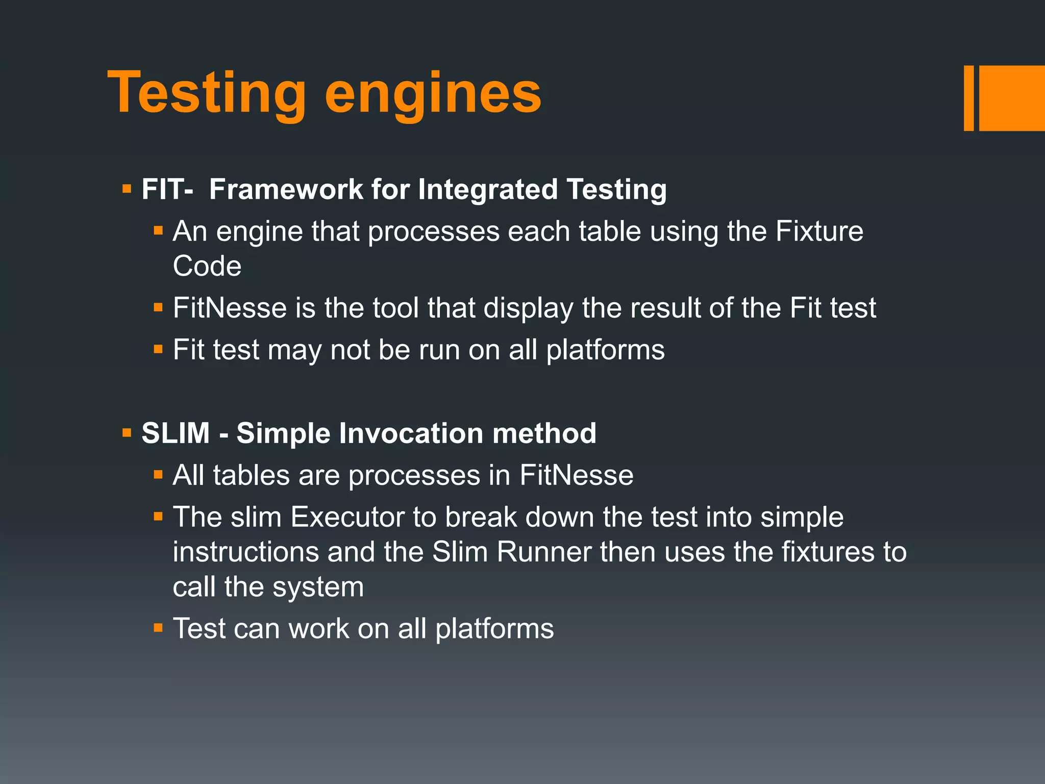 Testing engines
 FIT- Framework for Integrated Testing
 An engine that processes each table using the Fixture
Code
 FitNesse is the tool that display the result of the Fit test
 Fit test may not be run on all platforms
 SLIM - Simple Invocation method
 All tables are processes in FitNesse
 The slim Executor to break down the test into simple
instructions and the Slim Runner then uses the fixtures to
call the system
 Test can work on all platforms
 