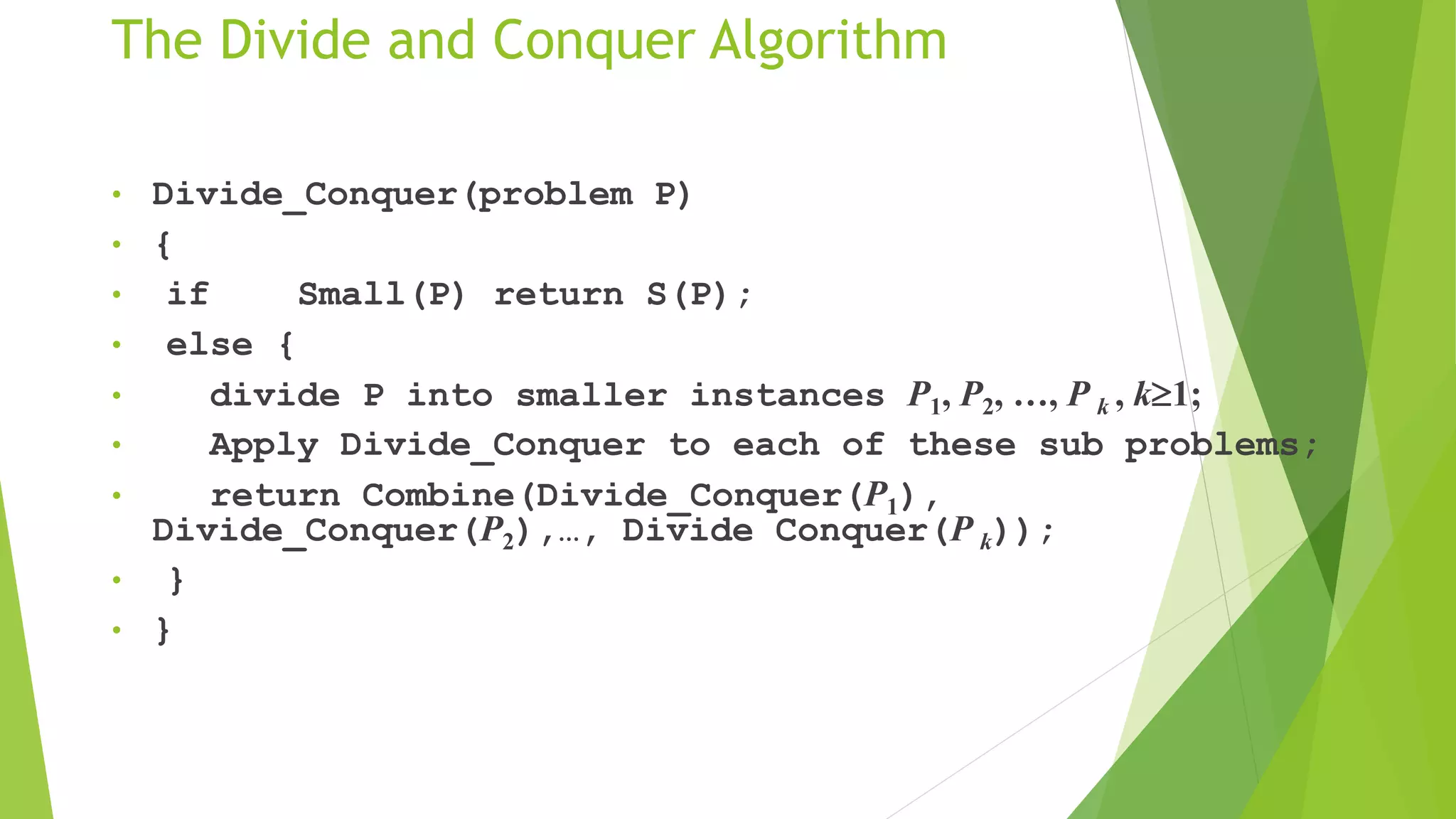 The Divide and Conquer Algorithm
• Divide_Conquer(problem P)
• {
• if Small(P) return S(P);
• else {
• divide P into smaller instances P1, P2, …, P k , k1;
• Apply Divide_Conquer to each of these sub problems;
• return Combine(Divide_Conquer(P1),
Divide_Conquer(P2),…, Divide Conquer(P k));
• }
• }
 