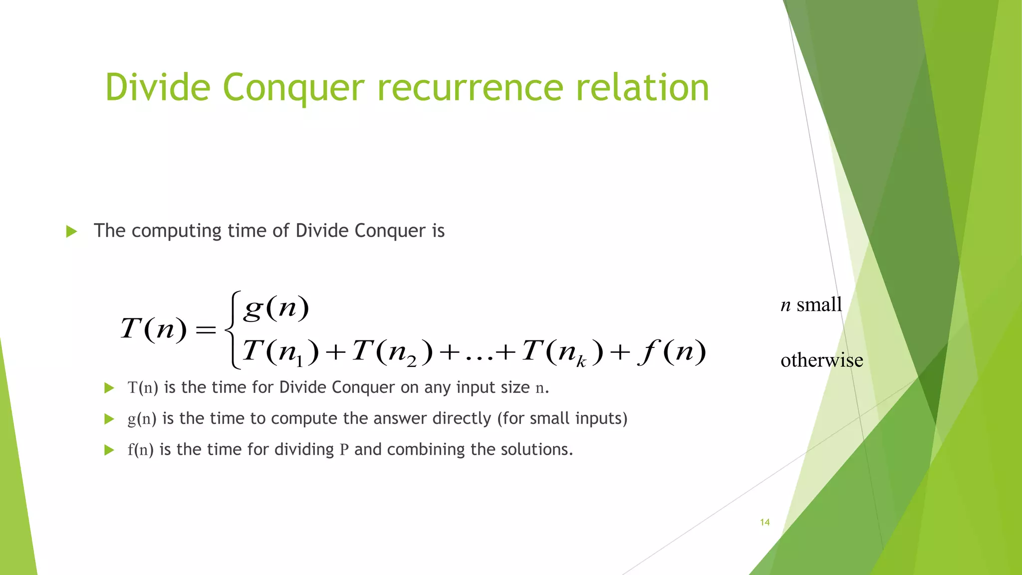 Divide Conquer recurrence relation
 The computing time of Divide Conquer is
 T(n) is the time for Divide Conquer on any input size n.
 g(n) is the time to compute the answer directly (for small inputs)
 f(n) is the time for dividing P and combining the solutions.
14





)()(...)()(
)(
)(
21 nfnTnTnT
ng
nT
k
n small
otherwise
 