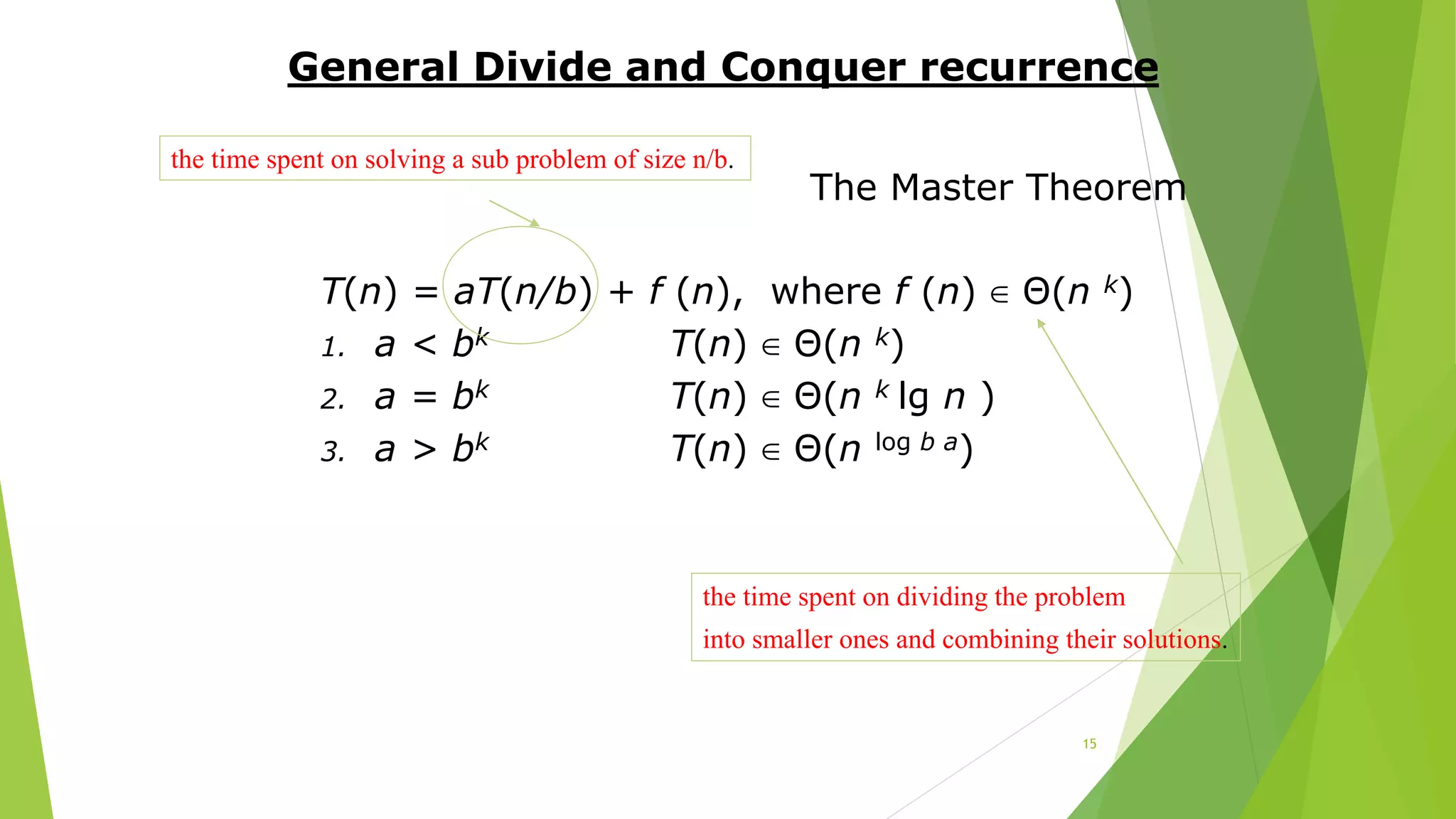 15
General Divide and Conquer recurrence
The Master Theorem
T(n) = aT(n/b) + f (n), where f (n) ∈ Θ(n k)
1. a < bk T(n) ∈ Θ(n k)
2. a = bk T(n) ∈ Θ(n k lg n )
3. a > bk T(n) ∈ Θ(n log b a)
the time spent on solving a sub problem of size n/b.
the time spent on dividing the problem
into smaller ones and combining their solutions.
 