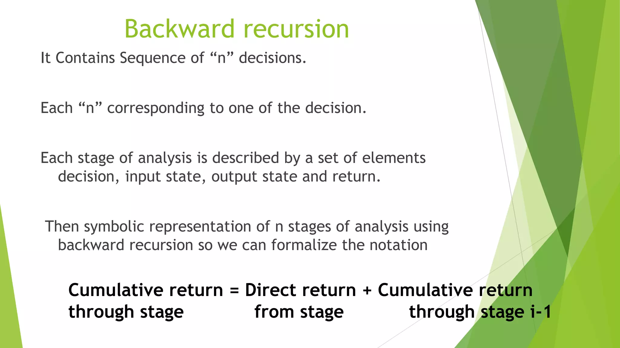 It Contains Sequence of “n” decisions.
Each “n” corresponding to one of the decision.
Each stage of analysis is described by a set of elements
decision, input state, output state and return.
Then symbolic representation of n stages of analysis using
backward recursion so we can formalize the notation
Backward recursion
Cumulative return = Direct return + Cumulative return
through stage from stage through stage i-1
 