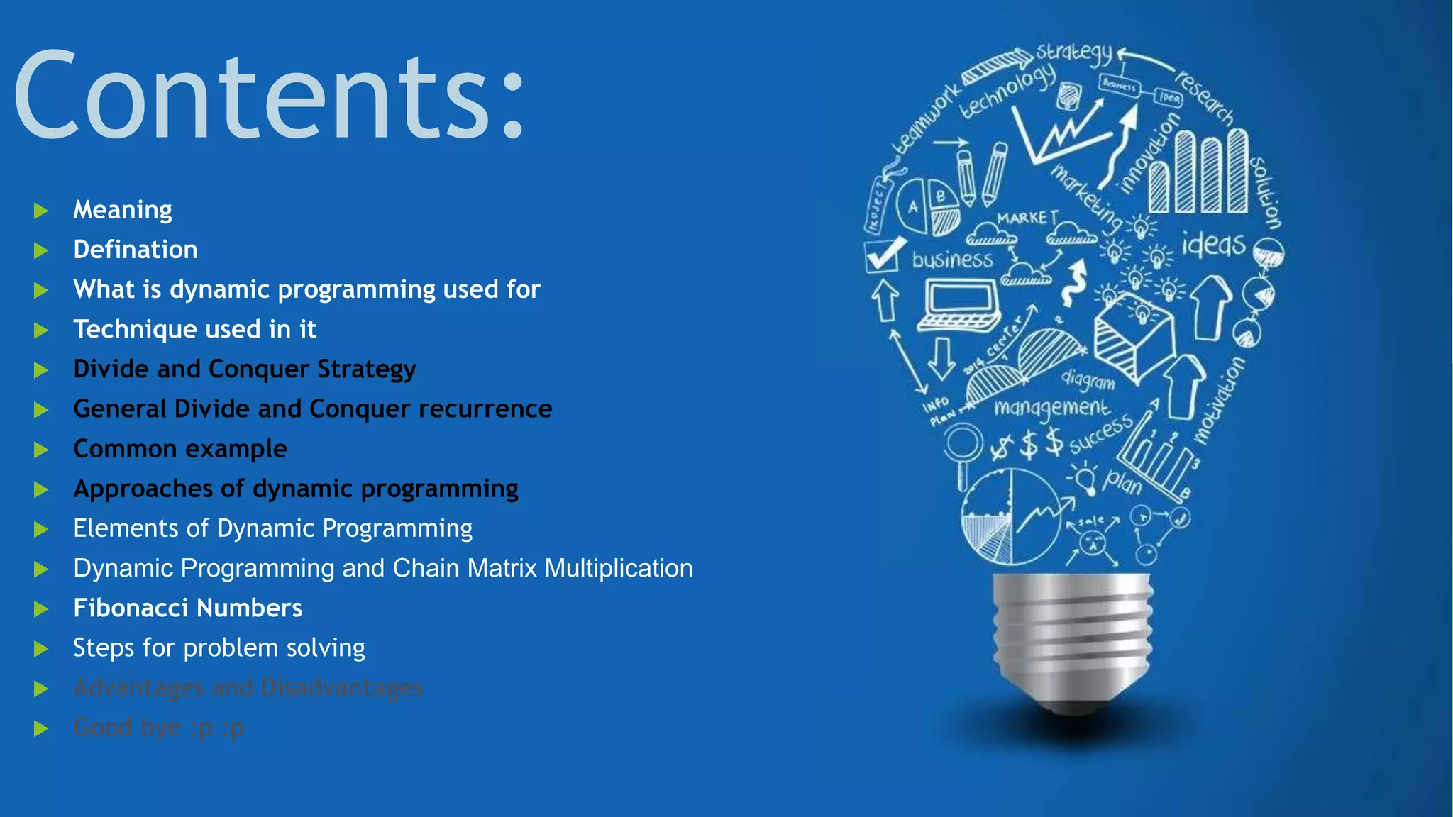 Contents:
 Meaning
 Defination
 What is dynamic programming used for
 Technique used in it
 Divide and Conquer Strategy
 General Divide and Conquer recurrence
 Common example
 Approaches of dynamic programming
 Elements of Dynamic Programming
 Dynamic Programming and Chain Matrix Multiplication
 Fibonacci Numbers
 Steps for problem solving
 Advantages and Disadvantages
 Good bye :p :p
 