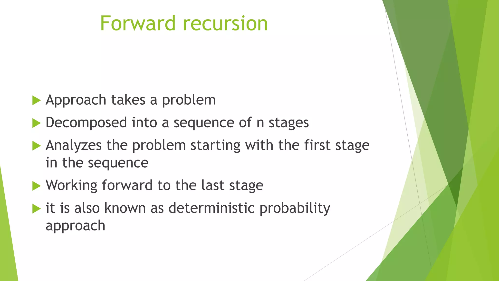  Approach takes a problem
 Decomposed into a sequence of n stages
 Analyzes the problem starting with the first stage
in the sequence
 Working forward to the last stage
 it is also known as deterministic probability
approach
Forward recursion
 