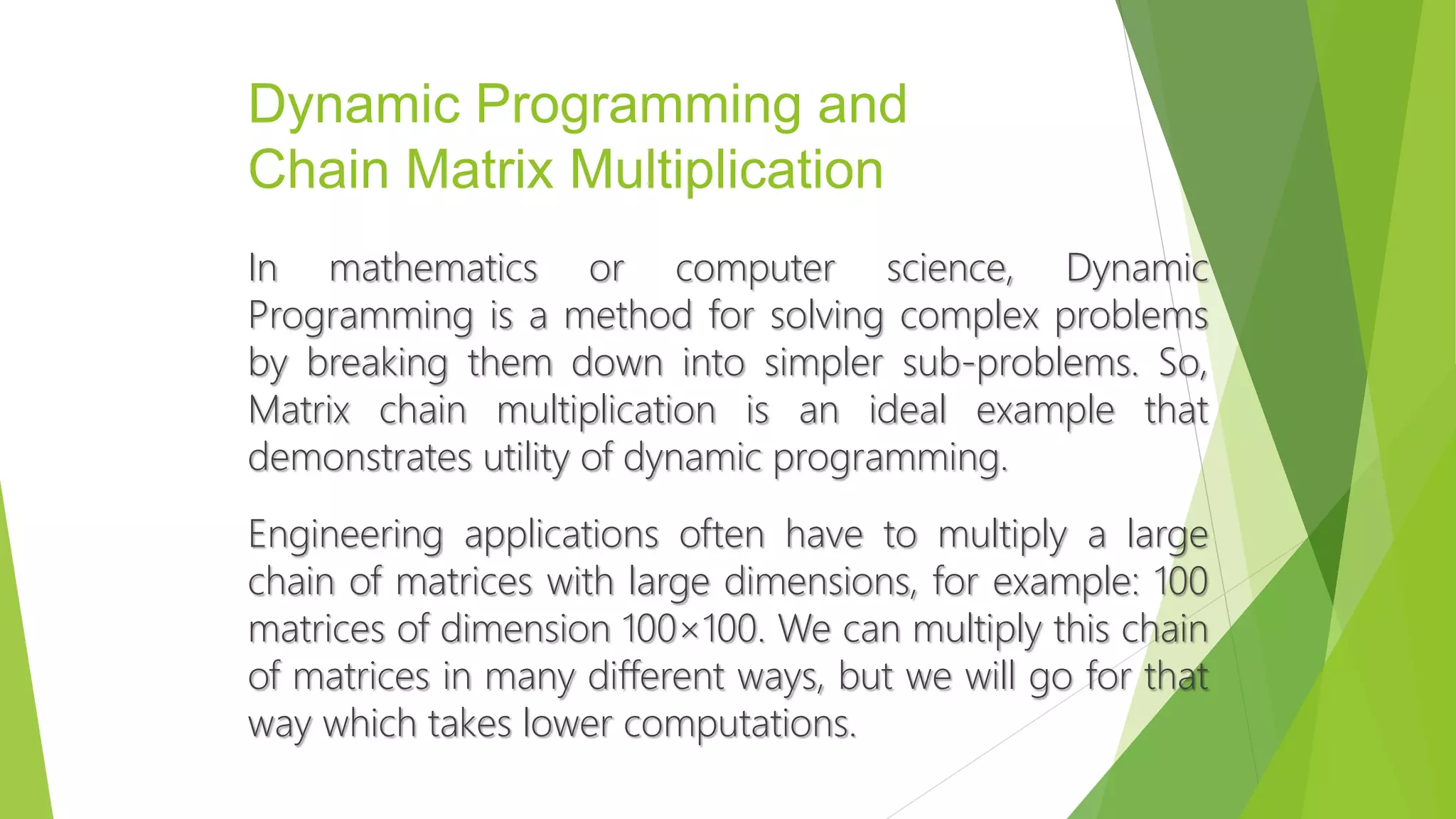Dynamic Programming and
Chain Matrix Multiplication
In mathematics or computer science, Dynamic
Programming is a method for solving complex problems
by breaking them down into simpler sub-problems. So,
Matrix chain multiplication is an ideal example that
demonstrates utility of dynamic programming.
Engineering applications often have to multiply a large
chain of matrices with large dimensions, for example: 100
matrices of dimension 100×100. We can multiply this chain
of matrices in many different ways, but we will go for that
way which takes lower computations.
 