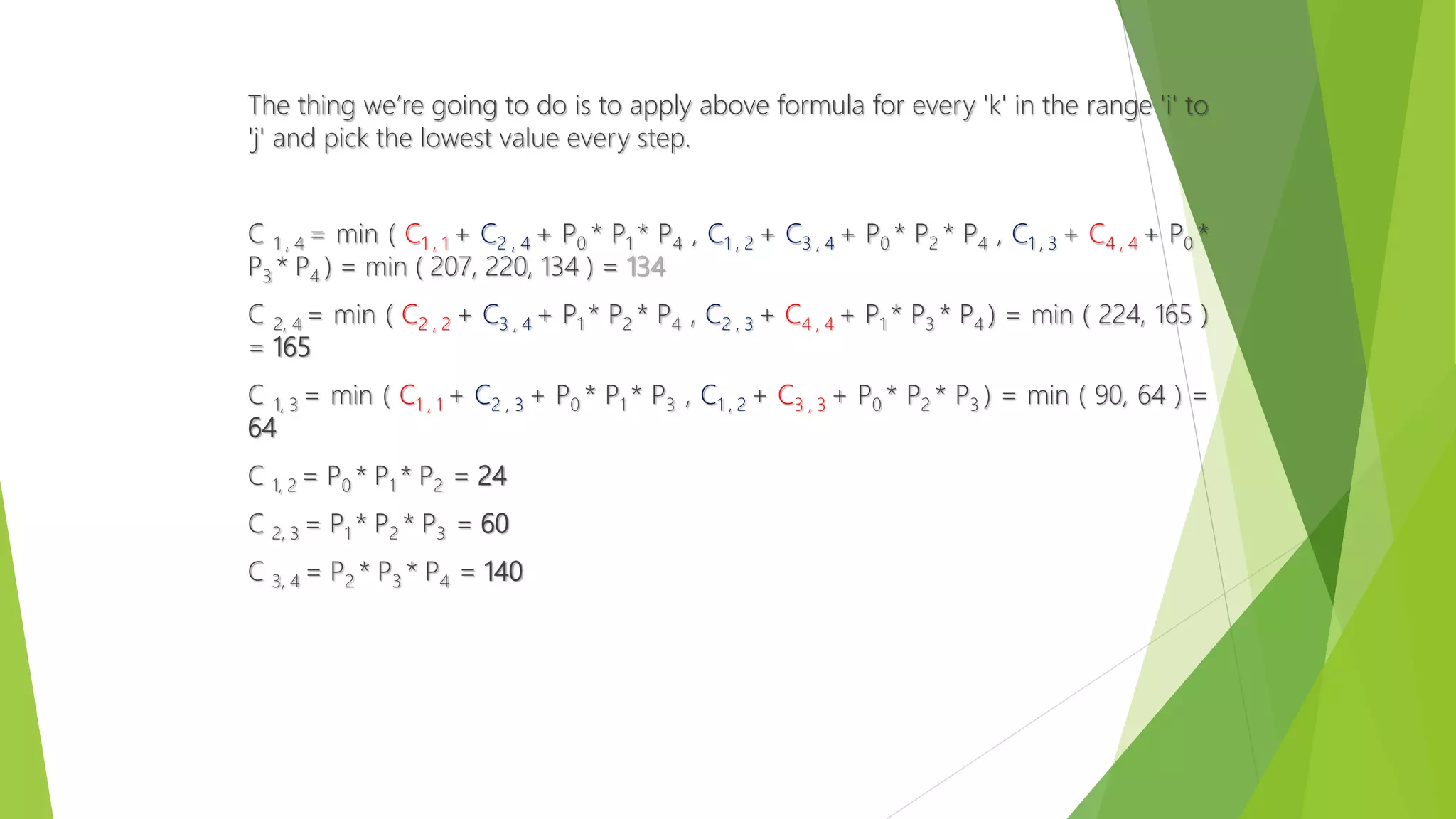 The thing we’re going to do is to apply above formula for every 'k' in the range 'i' to
'j' and pick the lowest value every step.
C 1 , 4 = min ( C1 , 1 + C2 , 4 + P0 * P1 * P4 , C1 , 2 + C3 , 4 + P0 * P2 * P4 , C1 , 3 + C4 , 4 + P0 *
P3 * P4 ) = min ( 207, 220, 134 ) = 134
C 2, 4 = min ( C2 , 2 + C3 , 4 + P1 * P2 * P4 , C2 , 3 + C4 , 4 + P1 * P3 * P4 ) = min ( 224, 165 )
= 165
C 1, 3 = min ( C1 , 1 + C2 , 3 + P0 * P1 * P3 , C1 , 2 + C3 , 3 + P0 * P2 * P3 ) = min ( 90, 64 ) =
64
C 1, 2 = P0 * P1 * P2 = 24
C 2, 3 = P1 * P2 * P3 = 60
C 3, 4 = P2 * P3 * P4 = 140
 
