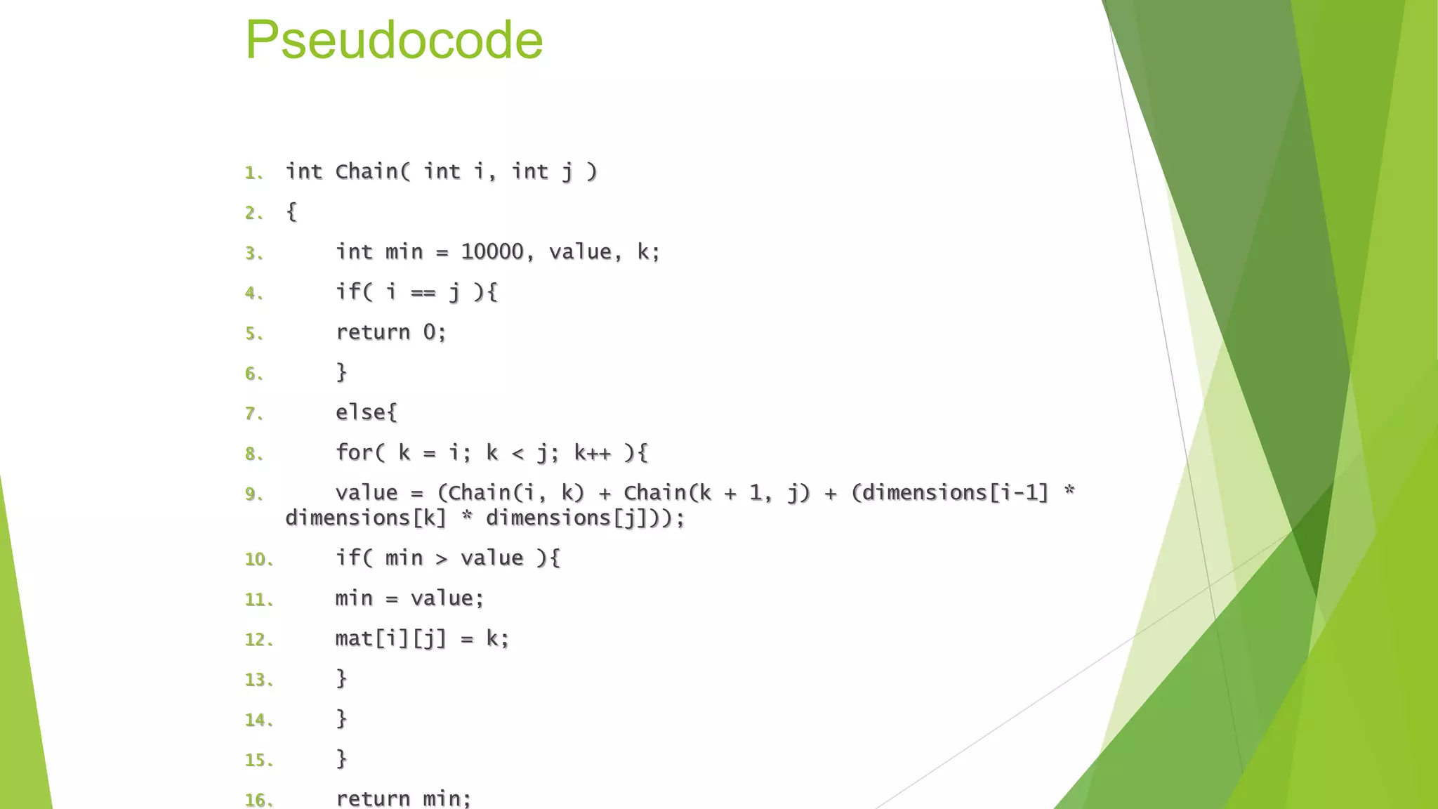 Pseudocode
1. int Chain( int i, int j )
2. {
3. int min = 10000, value, k;
4. if( i == j ){
5. return 0;
6. }
7. else{
8. for( k = i; k < j; k++ ){
9. value = (Chain(i, k) + Chain(k + 1, j) + (dimensions[i-1] *
dimensions[k] * dimensions[j]));
10. if( min > value ){
11. min = value;
12. mat[i][j] = k;
13. }
14. }
15. }
16. return min;
 