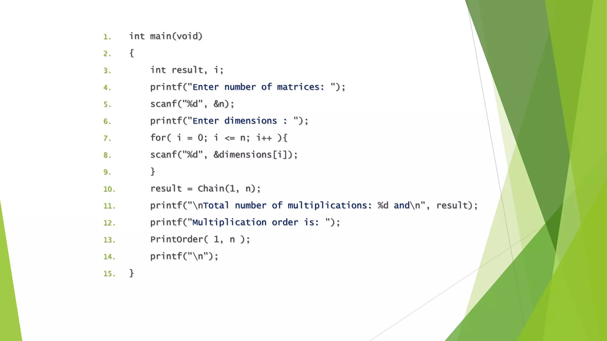 1. int main(void)
2. {
3. int result, i;
4. printf("Enter number of matrices: ");
5. scanf("%d", &n);
6. printf("Enter dimensions : ");
7. for( i = 0; i <= n; i++ ){
8. scanf("%d", &dimensions[i]);
9. }
10. result = Chain(1, n);
11. printf("nTotal number of multiplications: %d andn", result);
12. printf("Multiplication order is: ");
13. PrintOrder( 1, n );
14. printf("n");
15. }
 