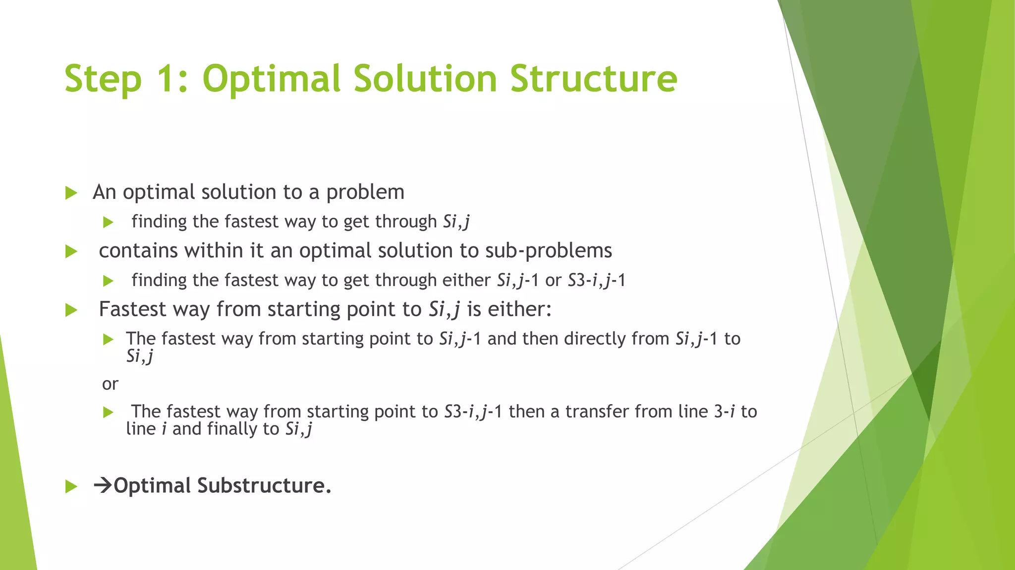 Step 1: Optimal Solution Structure
 An optimal solution to a problem
 finding the fastest way to get through Si,j
 contains within it an optimal solution to sub-problems
 finding the fastest way to get through either Si,j-1 or S3-i,j-1
 Fastest way from starting point to Si,j is either:
 The fastest way from starting point to Si,j-1 and then directly from Si,j-1 to
Si,j
or
 The fastest way from starting point to S3-i,j-1 then a transfer from line 3-i to
line i and finally to Si,j
 Optimal Substructure.
 