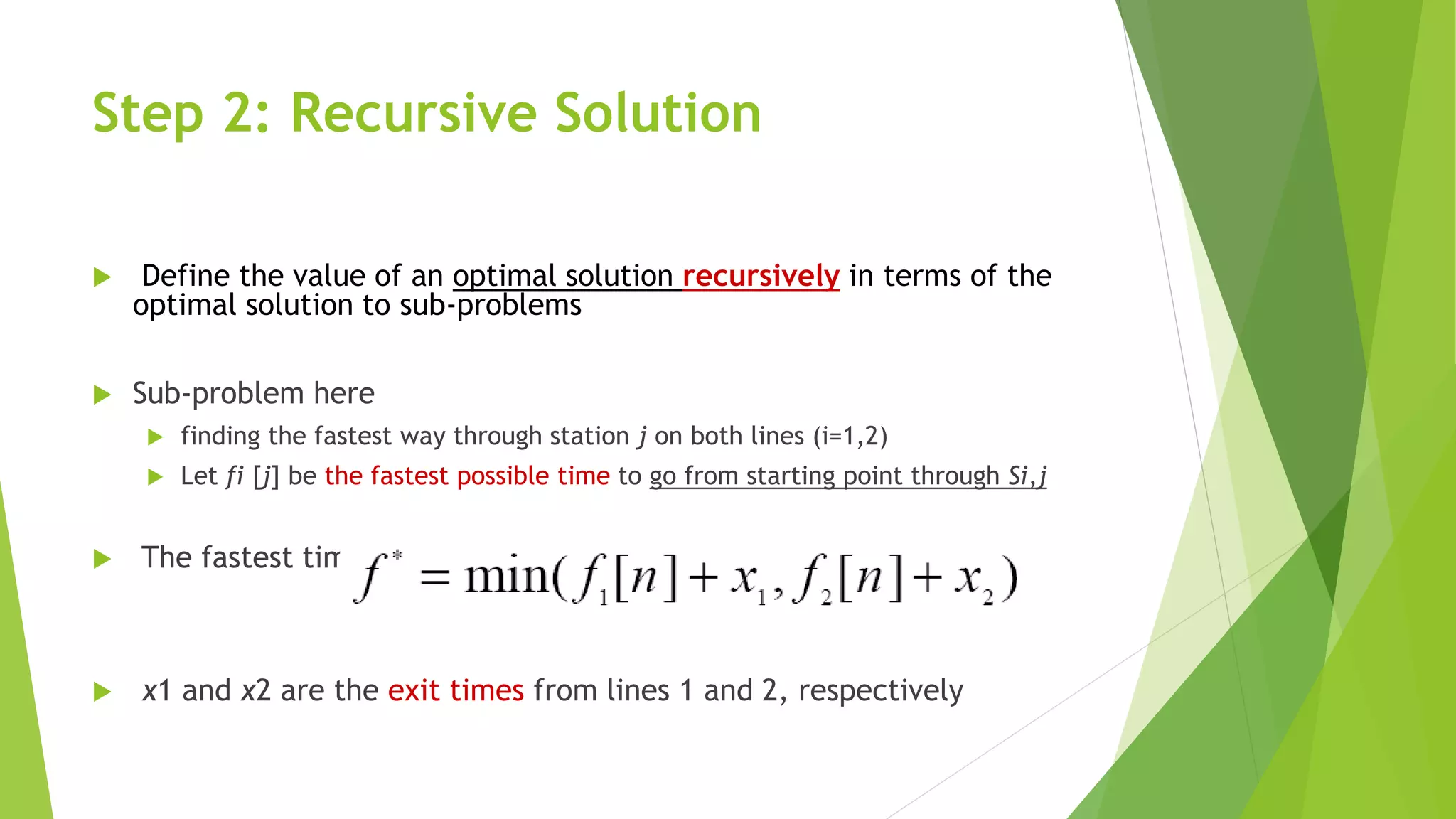 Step 2: Recursive Solution
 Define the value of an optimal solution recursively in terms of the
optimal solution to sub-problems
 Sub-problem here
 finding the fastest way through station j on both lines (i=1,2)
 Let fi [j] be the fastest possible time to go from starting point through Si,j
 The fastest time to go all the way through the factory: f*
 x1 and x2 are the exit times from lines 1 and 2, respectively
 