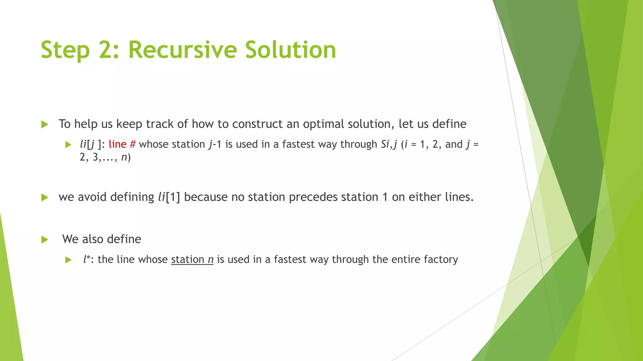 Step 2: Recursive Solution
 To help us keep track of how to construct an optimal solution, let us define
 li[j ]: line # whose station j-1 is used in a fastest way through Si,j (i = 1, 2, and j =
2, 3,..., n)
 we avoid defining li[1] because no station precedes station 1 on either lines.
 We also define
 l*: the line whose station n is used in a fastest way through the entire factory
 