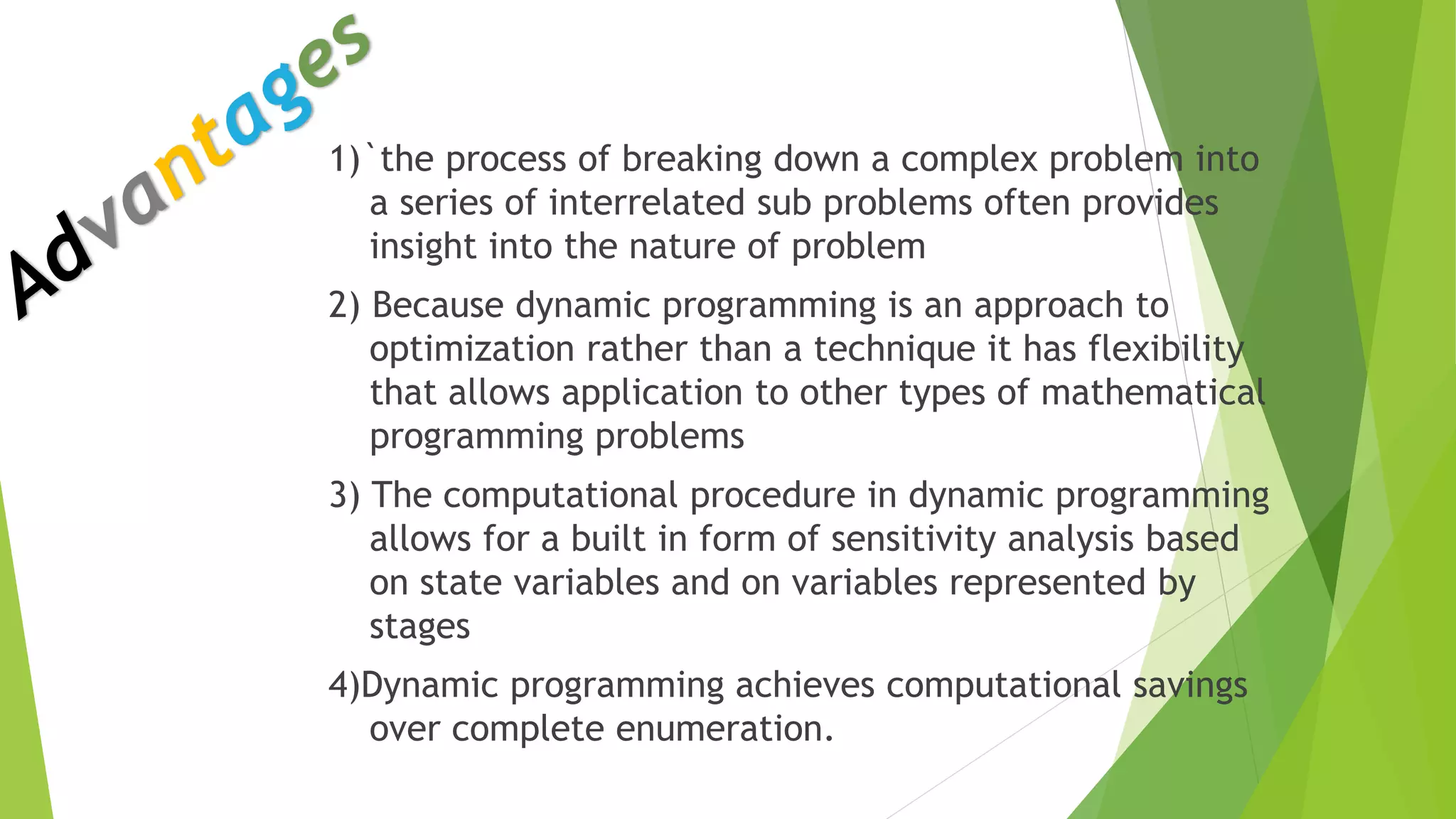 1)`the process of breaking down a complex problem into
a series of interrelated sub problems often provides
insight into the nature of problem
2) Because dynamic programming is an approach to
optimization rather than a technique it has flexibility
that allows application to other types of mathematical
programming problems
3) The computational procedure in dynamic programming
allows for a built in form of sensitivity analysis based
on state variables and on variables represented by
stages
4)Dynamic programming achieves computational savings
over complete enumeration.
 