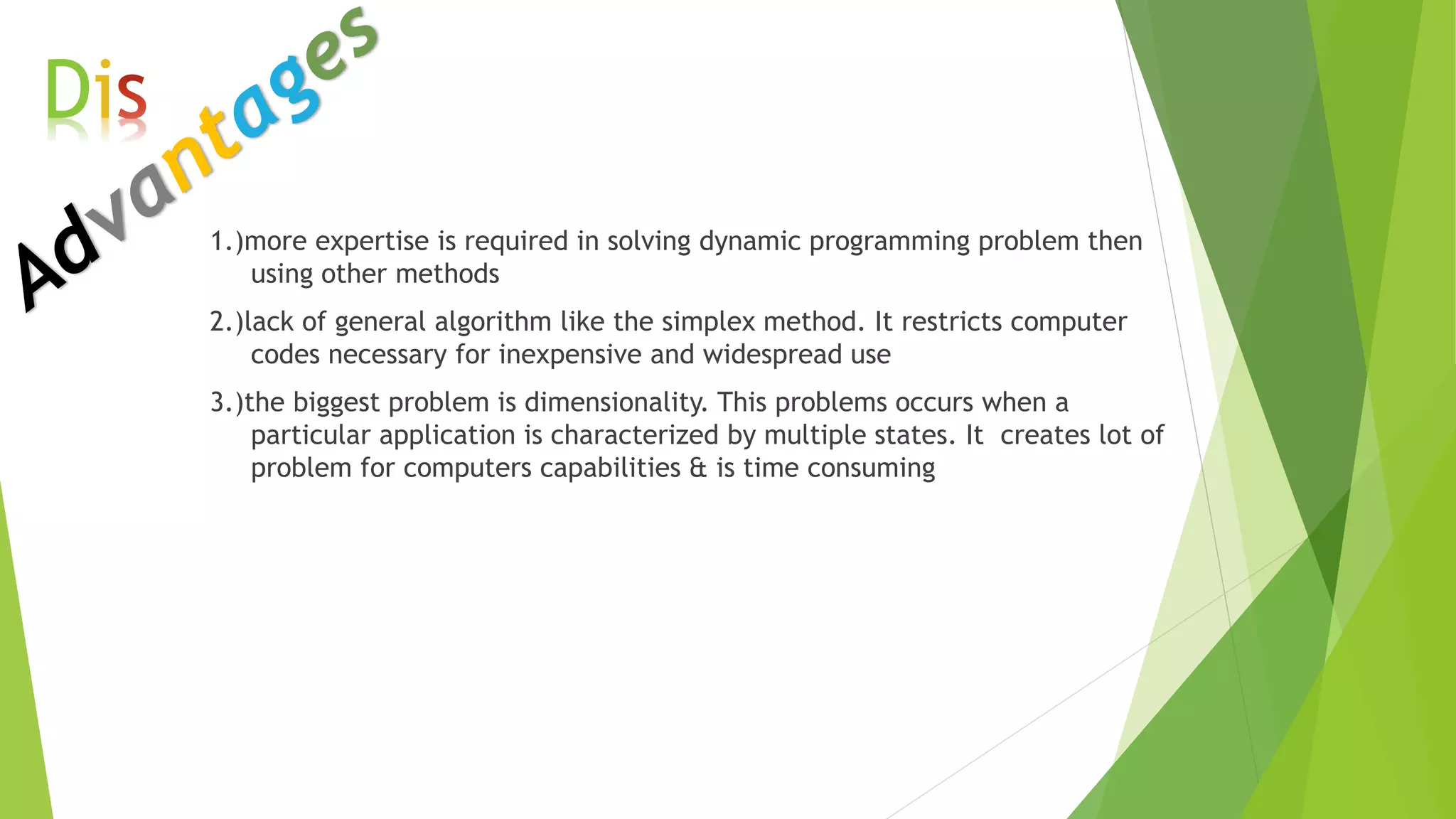1.)more expertise is required in solving dynamic programming problem then
using other methods
2.)lack of general algorithm like the simplex method. It restricts computer
codes necessary for inexpensive and widespread use
3.)the biggest problem is dimensionality. This problems occurs when a
particular application is characterized by multiple states. It creates lot of
problem for computers capabilities & is time consuming
Di
 