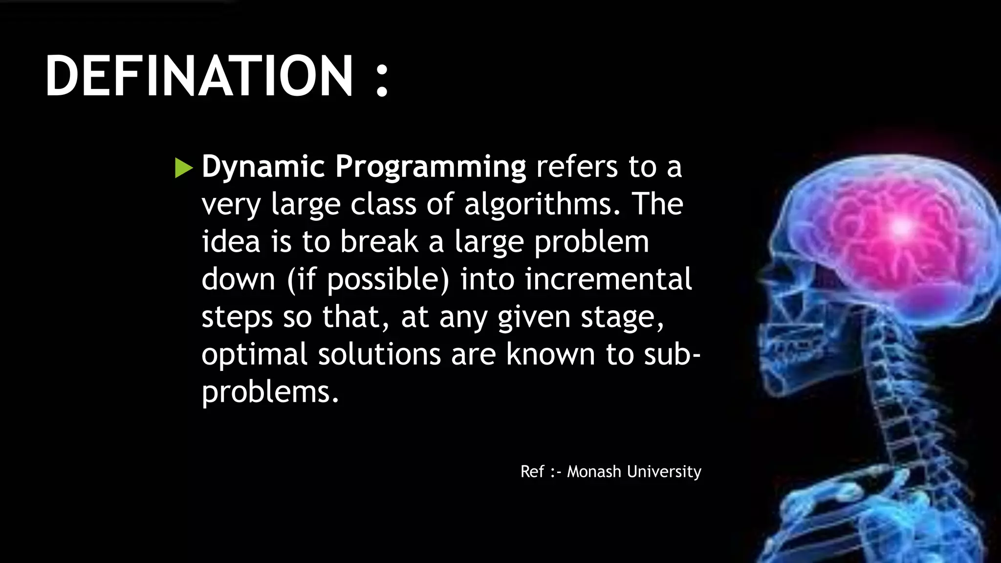Defination :
 Dynamic Programming refers to a
very large class of algorithms. The
idea is to break a large problem
down (if possible) into incremental
steps so that, at any given stage,
optimal solutions are known to sub-
problems.
Ref :- Monash University
DEFINATION :
 