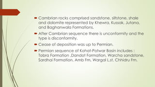  Cambrian rocks comprised sandstone, siltstone, shale
and dolomite represented by Khewra, Kussak, Jutana,
and Baghanwala Formations.
 After Cambrian sequence there is unconformity and the
type is disconformity.
 Cease of deposition was up to Permian.
 Permian sequence of Kohat-Potwar Basin includes :
Tobra Formation ,Dandot Formation, Warcha sandstone,
Sardhai Formation, Amb Fm, Wargal L.st, Chhidru Fm.
 