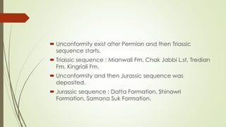  Unconformity exist after Permian and then Triassic
sequence starts.
 Triassic sequence : Mianwali Fm, Chak Jabbi L.st, Tredian
Fm, Kingriali Fm.
 Unconformity and then Jurassic sequence was
deposited.
 Jurassic sequence : Datta Formation, Shinawri
Formation, Samana Suk Formation.
 