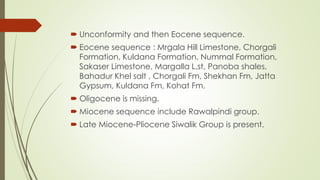  Unconformity and then Eocene sequence.
 Eocene sequence : Mrgala Hill Limestone, Chorgali
Formation, Kuldana Formation, Nummal Formation,
Sakaser Limestone, Margalla L.st, Panoba shales,
Bahadur Khel salt , Chorgali Fm, Shekhan Fm, Jatta
Gypsum, Kuldana Fm, Kohat Fm.
 Oligocene is missing.
 Miocene sequence include Rawalpindi group.
 Late Miocene-Pliocene Siwalik Group is present.
 