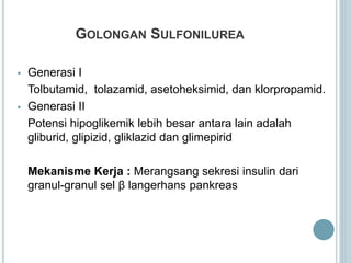 GOLONGAN SULFONILUREA
 Generasi I
Tolbutamid, tolazamid, asetoheksimid, dan klorpropamid.
 Generasi II
Potensi hipoglikemik lebih besar antara lain adalah
gliburid, glipizid, gliklazid dan glimepirid
Mekanisme Kerja : Merangsang sekresi insulin dari
granul-granul sel β langerhans pankreas
 