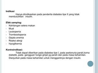 Indikasi
Hanya diindikasikan pada penderita diabetes tipe II yang tidak
membutuhkan insulin.
Efek samping:
 Kehilangan selera makan
 Mual
 Leukopenia
 Trombositopenia
 Gejala anemia
 Reaksi alergi
 hipoglikemia
Kontraindikasi:
Tidak dapat diberikan pada diabetes tipe I, pada asetonuria parah,koma
diabetik, pada gangguan fungsi ginjal yg parah dan pada masa kehamilan.
Dianjurkan pada masa kehamilan untuk menggantinya dengan insulin.
 