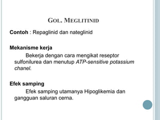 GOL. MEGLITINID
Contoh : Repaglinid dan nateglinid
Mekanisme kerja
Bekerja dengan cara mengikat reseptor
sulfonilurea dan menutup ATP-sensitive potassium
chanel.
Efek samping
Efek samping utamanya Hipoglikemia dan
gangguan saluran cerna.
 