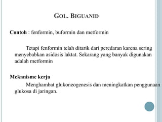 GOL. BIGUANID
Contoh : fenformin, buformin dan metformin
Tetapi fenformin telah ditarik dari peredaran karena sering
menyebabkan asidosis laktat. Sekarang yang banyak digunakan
adalah metformin
Mekanisme kerja
Menghambat glukoneogenesis dan meningkatkan penggunaan
glukosa di jaringan.
 