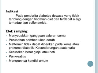 Indikasi
Pada penderita diabetes dewasa yang tidak
tertolong dengan tindakan diet dan terdapat alergi
terhadap tipe sulfonamida.
Efek samping:
 Menyebabkan gangguan saluran cerna
 Perubahan pembentukan darah
 Metformin tidak dapat diberikan pada koma atau
prakoma diabetik: Kecenderungan asetonuria
 Kerusakan berat ginjal atau hati
 Pankreatitis
 Menurunnya kondisi umum
 