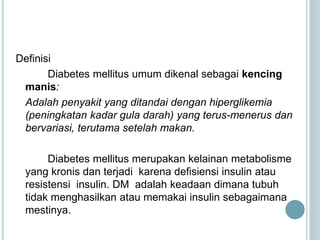 Definisi
Diabetes mellitus umum dikenal sebagai kencing
manis:
Adalah penyakit yang ditandai dengan hiperglikemia
(peningkatan kadar gula darah) yang terus-menerus dan
bervariasi, terutama setelah makan.
Diabetes mellitus merupakan kelainan metabolisme
yang kronis dan terjadi karena defisiensi insulin atau
resistensi insulin. DM adalah keadaan dimana tubuh
tidak menghasilkan atau memakai insulin sebagaimana
mestinya.
 