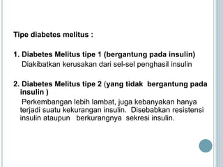 Tipe diabetes melitus :
1. Diabetes Melitus tipe 1 (bergantung pada insulin)
Diakibatkan kerusakan dari sel-sel penghasil insulin
2. Diabetes Melitus tipe 2 (yang tidak bergantung pada
insulin )
Perkembangan lebih lambat, juga kebanyakan hanya
terjadi suatu kekurangan insulin. Disebabkan resistensi
insulin ataupun berkurangnya sekresi insulin.
 